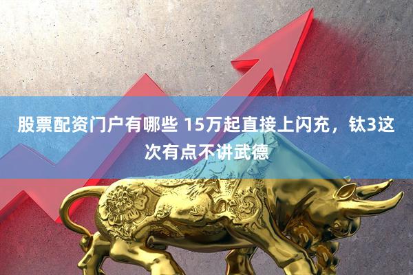 股票配资门户有哪些 15万起直接上闪充，钛3这次有点不讲武德